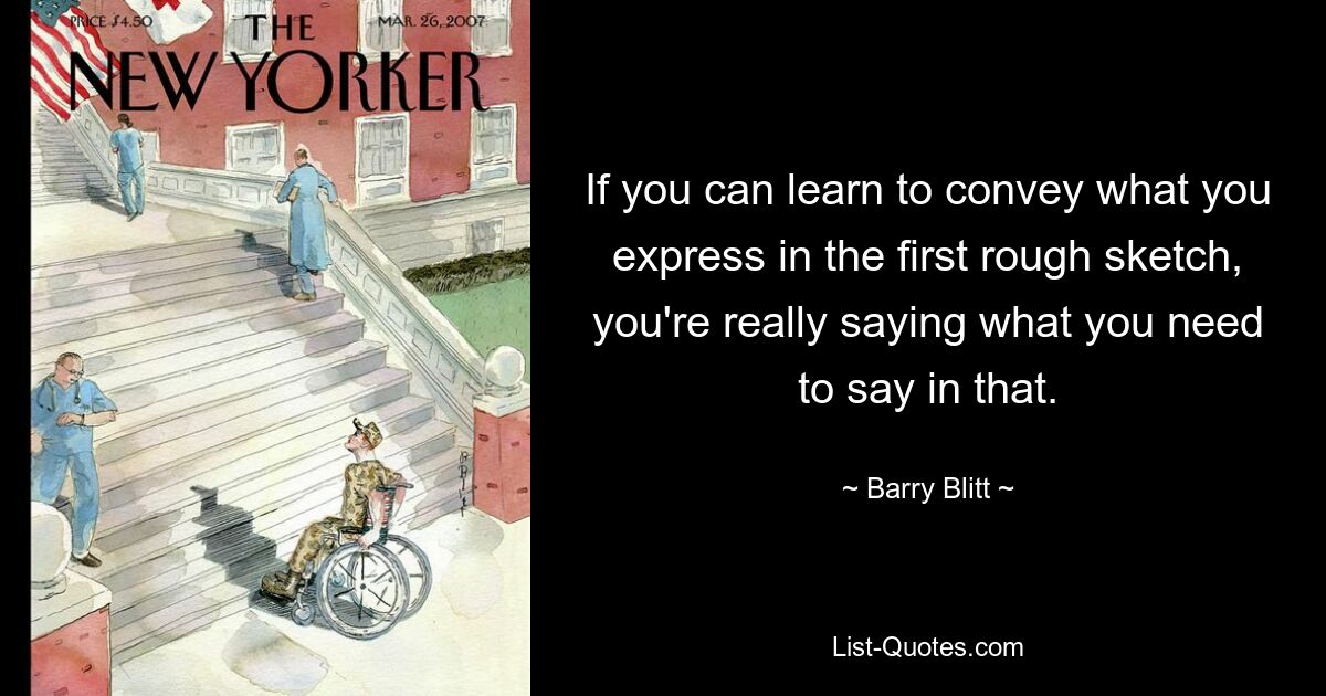 If you can learn to convey what you express in the first rough sketch, you're really saying what you need to say in that. — © Barry Blitt