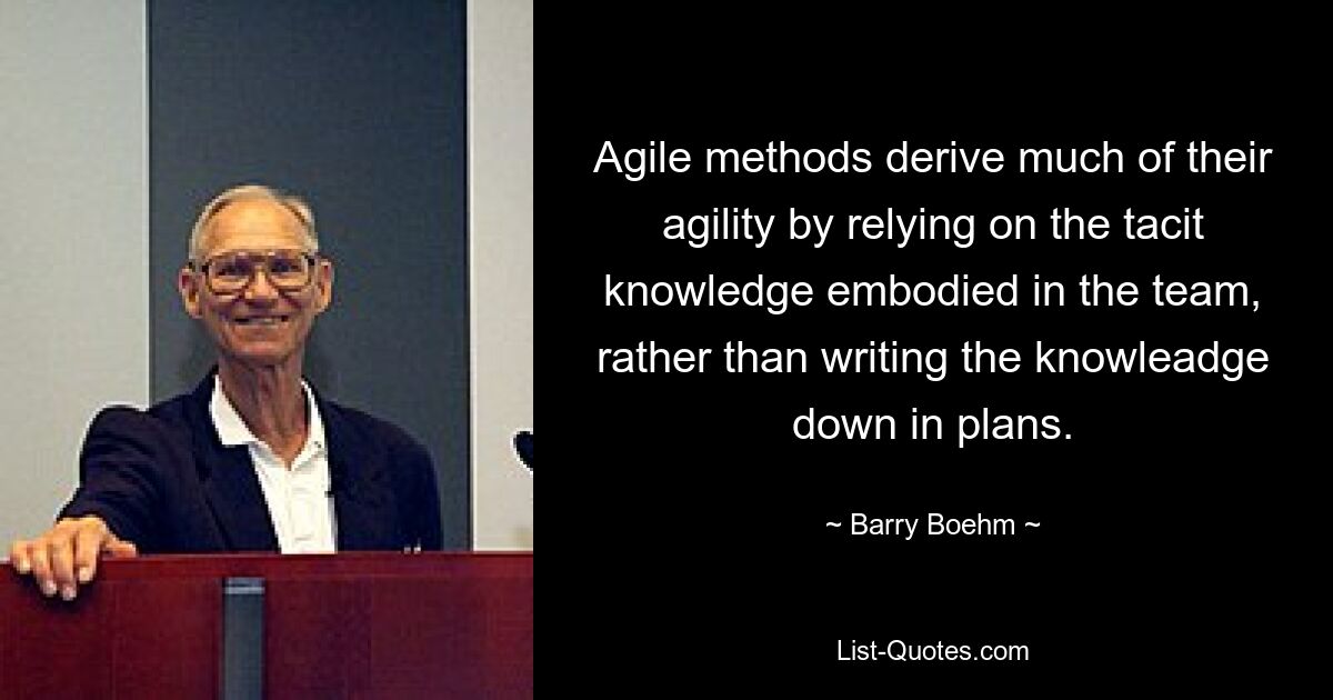 Agile methods derive much of their agility by relying on the tacit knowledge embodied in the team, rather than writing the knowleadge down in plans. — © Barry Boehm