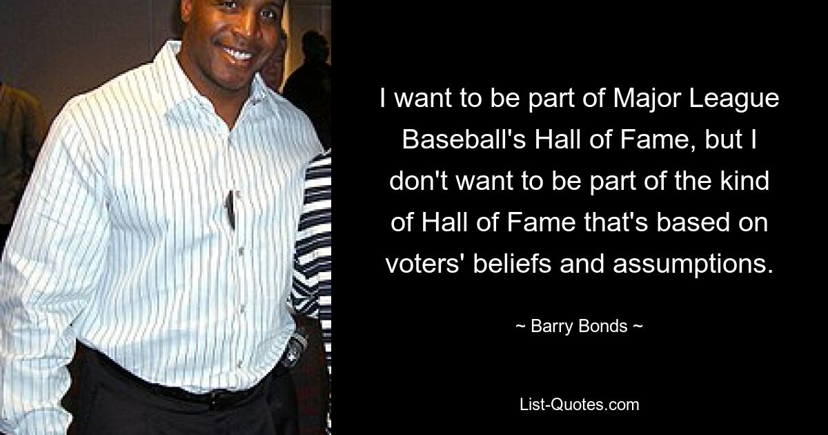 I want to be part of Major League Baseball's Hall of Fame, but I don't want to be part of the kind of Hall of Fame that's based on voters' beliefs and assumptions. — © Barry Bonds