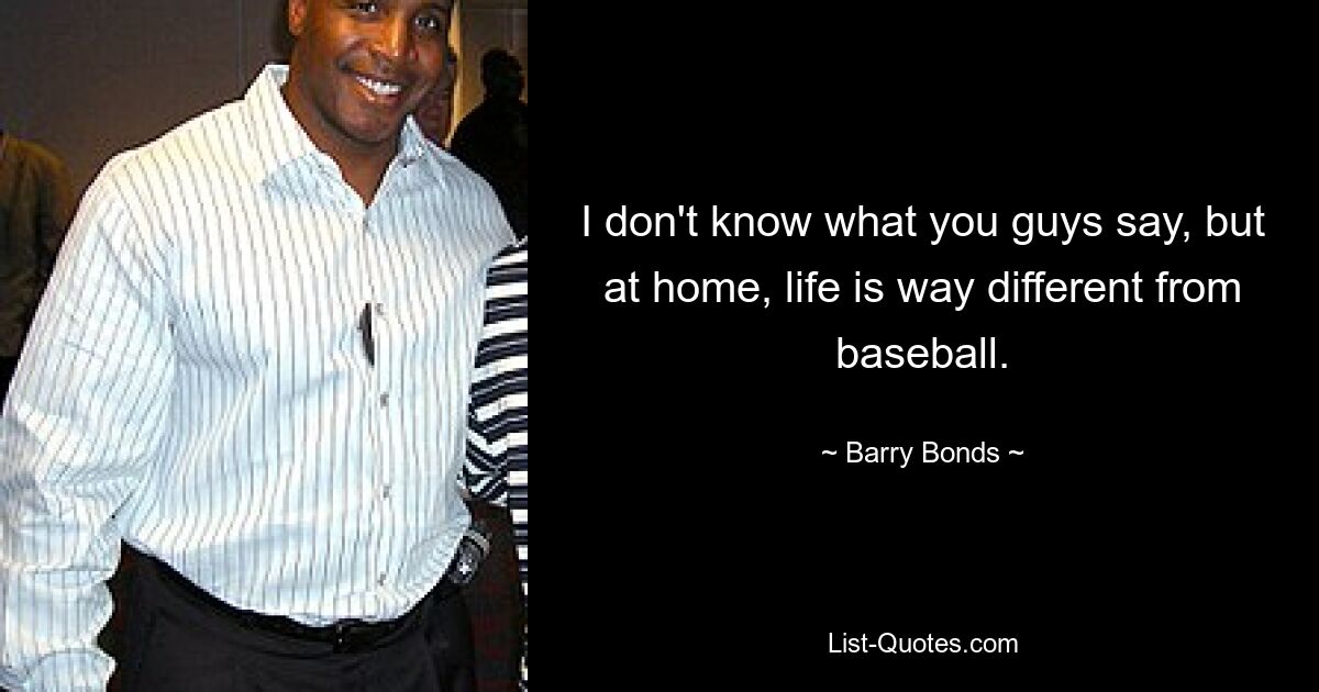 I don't know what you guys say, but at home, life is way different from baseball. — © Barry Bonds