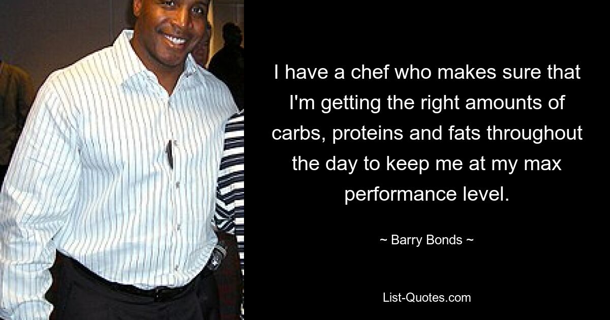 I have a chef who makes sure that I'm getting the right amounts of carbs, proteins and fats throughout the day to keep me at my max performance level. — © Barry Bonds