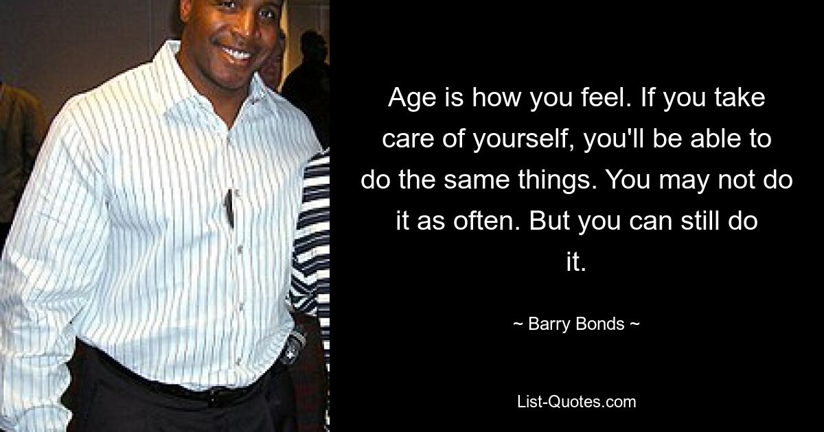 Age is how you feel. If you take care of yourself, you'll be able to do the same things. You may not do it as often. But you can still do it. — © Barry Bonds