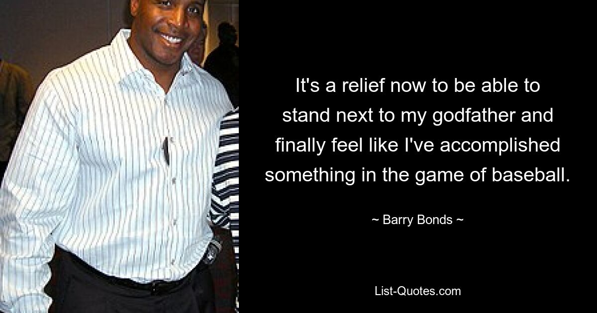 It's a relief now to be able to stand next to my godfather and finally feel like I've accomplished something in the game of baseball. — © Barry Bonds