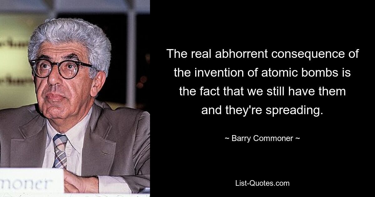 The real abhorrent consequence of the invention of atomic bombs is the fact that we still have them and they're spreading. — © Barry Commoner