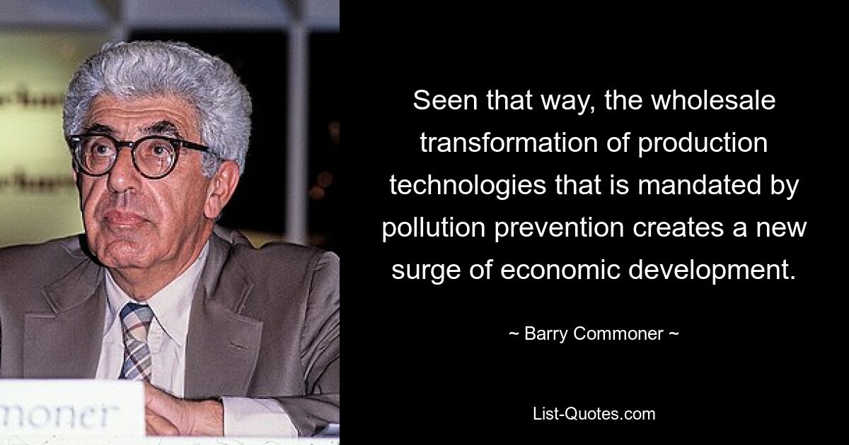 Seen that way, the wholesale transformation of production technologies that is mandated by pollution prevention creates a new surge of economic development. — © Barry Commoner