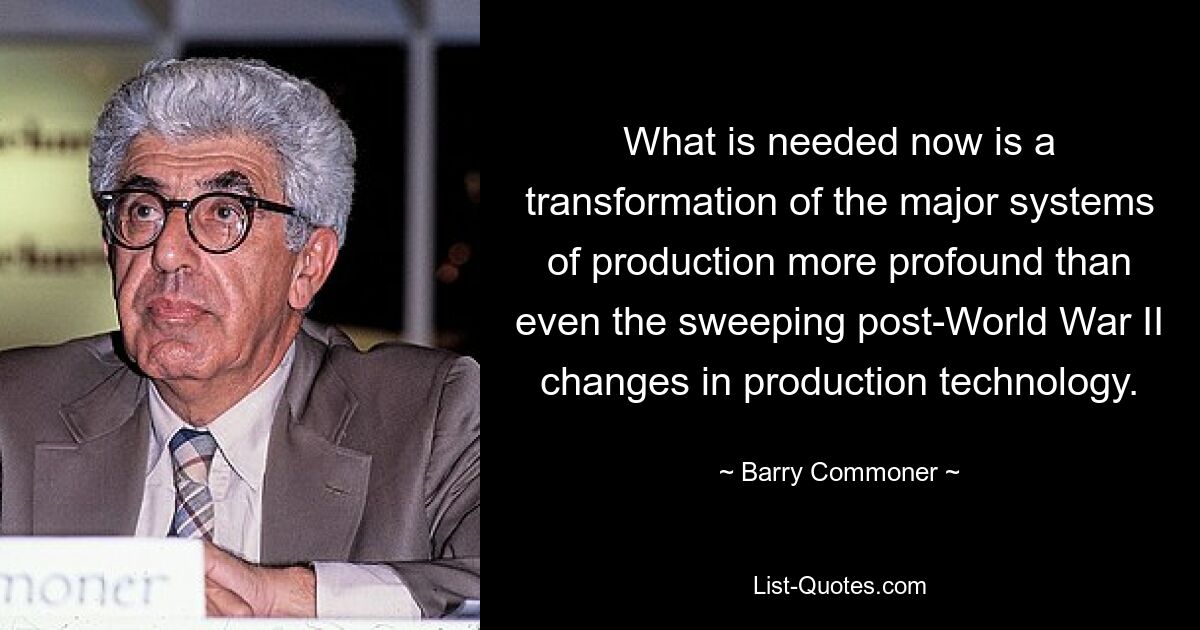 What is needed now is a transformation of the major systems of production more profound than even the sweeping post-World War II changes in production technology. — © Barry Commoner