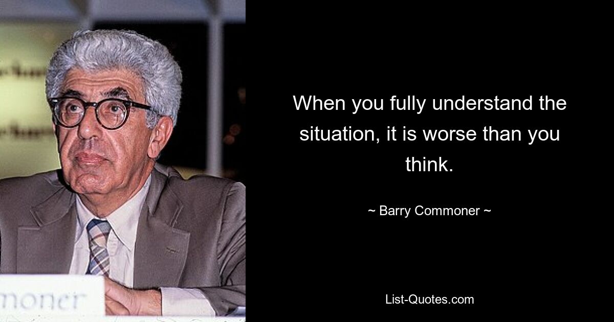 When you fully understand the situation, it is worse than you think. — © Barry Commoner