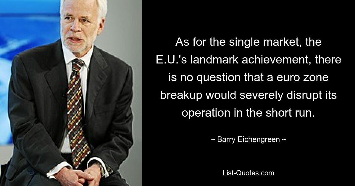 Was den Binnenmarkt, die bahnbrechende Errungenschaft der EU, betrifft, so besteht kein Zweifel daran, dass ein Auseinanderbrechen der Eurozone dessen Funktionieren kurzfristig erheblich beeinträchtigen würde. — © Barry Eichengreen 