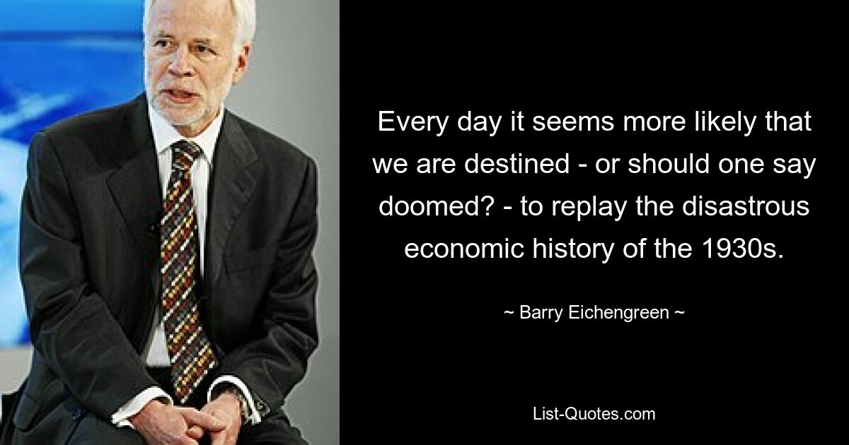 Every day it seems more likely that we are destined - or should one say doomed? - to replay the disastrous economic history of the 1930s. — © Barry Eichengreen