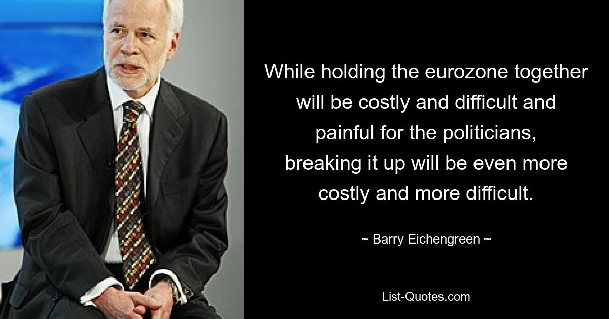 While holding the eurozone together will be costly and difficult and painful for the politicians, breaking it up will be even more costly and more difficult. — © Barry Eichengreen