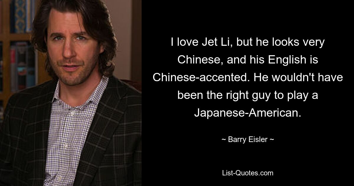 I love Jet Li, but he looks very Chinese, and his English is Chinese-accented. He wouldn't have been the right guy to play a Japanese-American. — © Barry Eisler