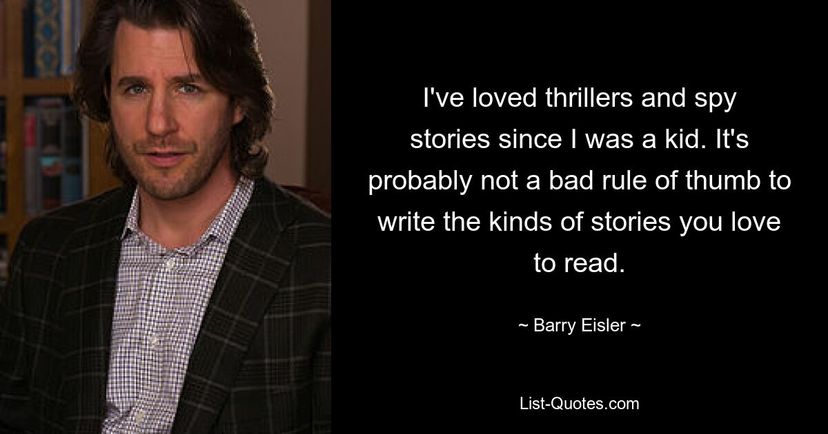 I've loved thrillers and spy stories since I was a kid. It's probably not a bad rule of thumb to write the kinds of stories you love to read. — © Barry Eisler