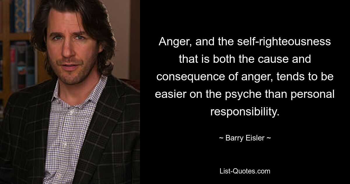 Anger, and the self-righteousness that is both the cause and consequence of anger, tends to be easier on the psyche than personal responsibility. — © Barry Eisler