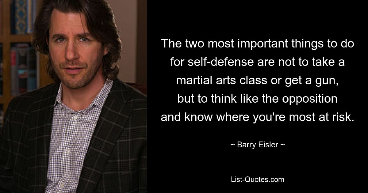 The two most important things to do for self-defense are not to take a martial arts class or get a gun, but to think like the opposition and know where you're most at risk. — © Barry Eisler