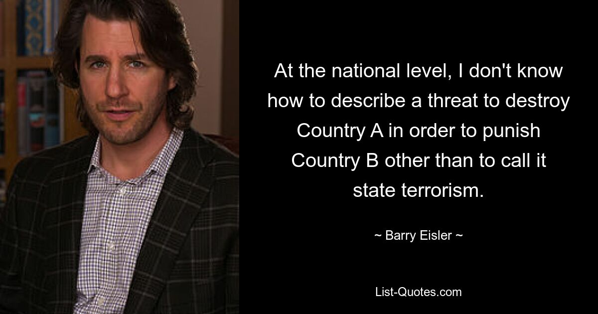 At the national level, I don't know how to describe a threat to destroy Country A in order to punish Country B other than to call it state terrorism. — © Barry Eisler