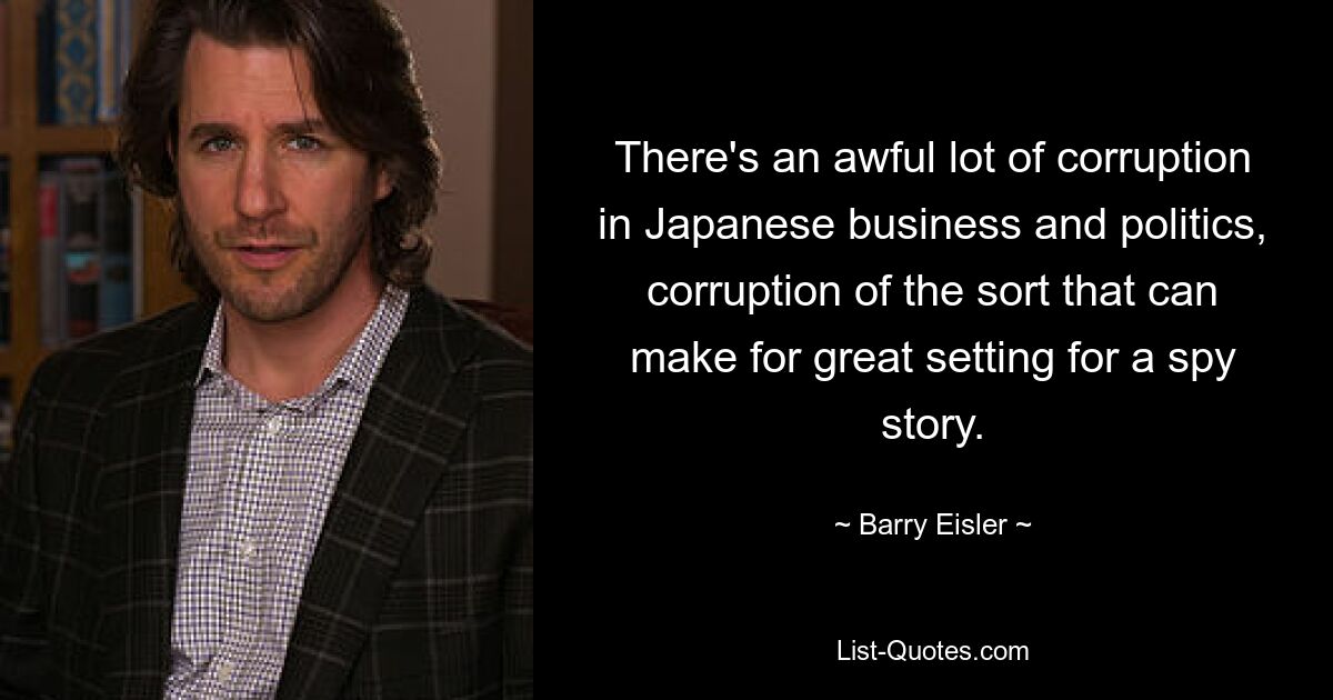 There's an awful lot of corruption in Japanese business and politics, corruption of the sort that can make for great setting for a spy story. — © Barry Eisler