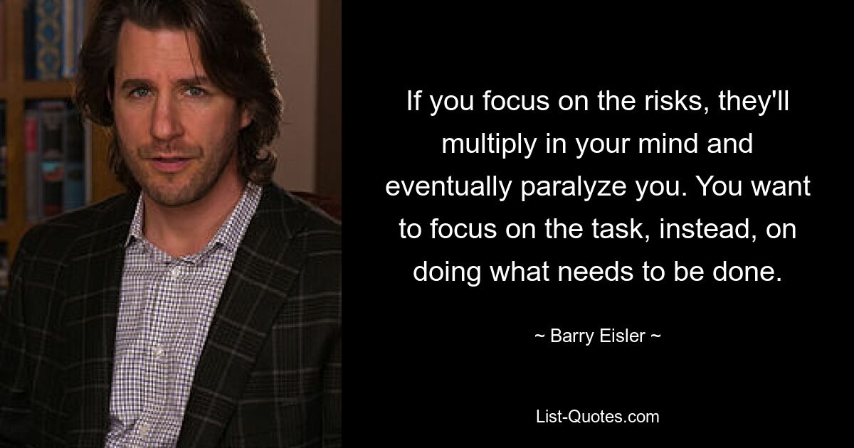 If you focus on the risks, they'll multiply in your mind and eventually paralyze you. You want to focus on the task, instead, on doing what needs to be done. — © Barry Eisler