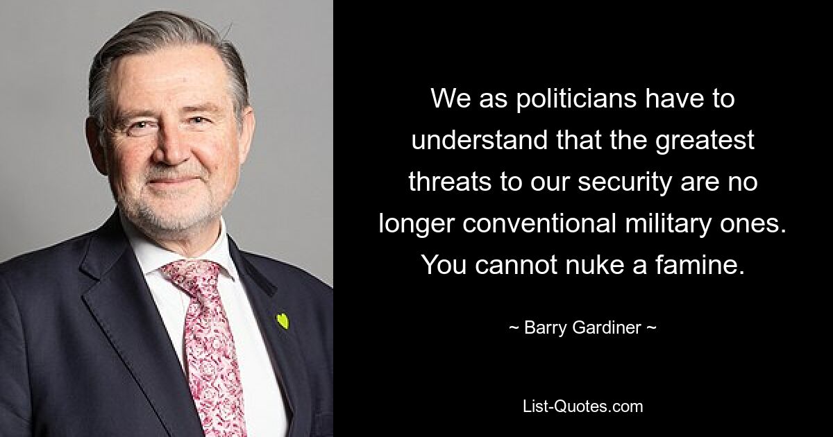 We as politicians have to understand that the greatest threats to our security are no longer conventional military ones. You cannot nuke a famine. — © Barry Gardiner