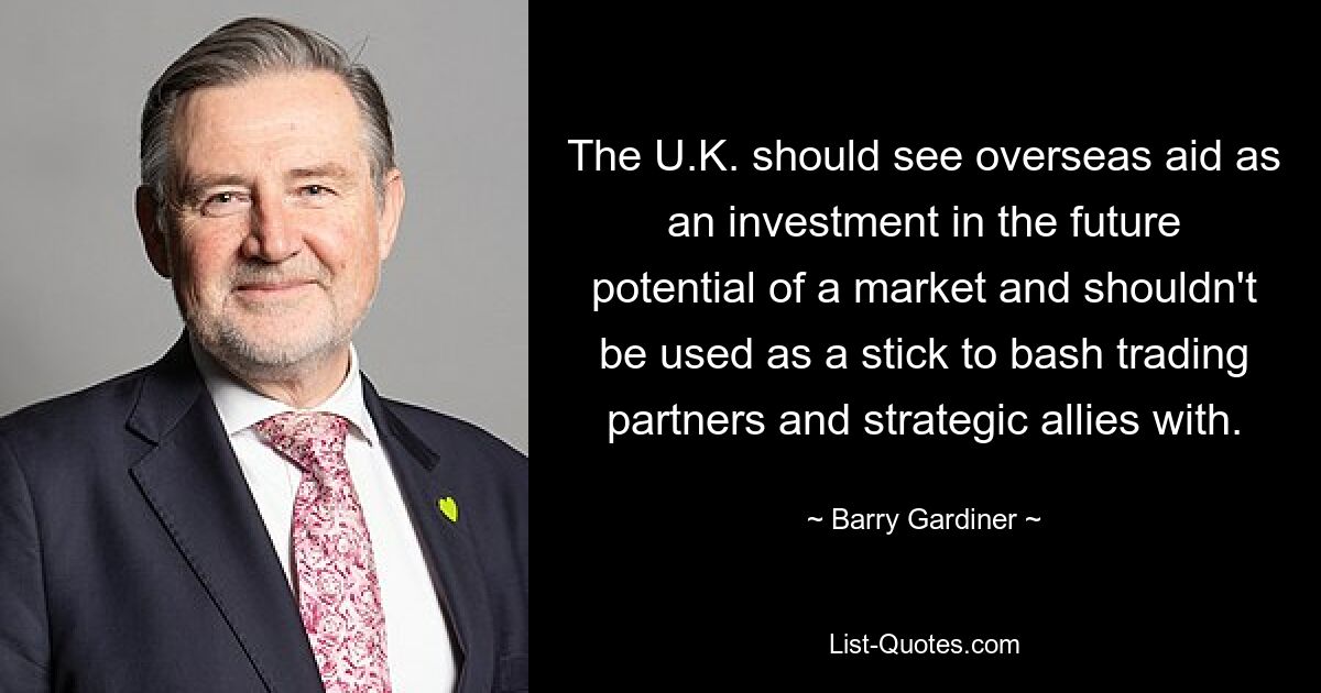 The U.K. should see overseas aid as an investment in the future potential of a market and shouldn't be used as a stick to bash trading partners and strategic allies with. — © Barry Gardiner