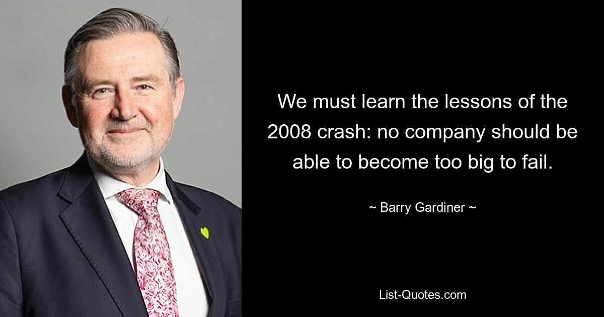 We must learn the lessons of the 2008 crash: no company should be able to become too big to fail. — © Barry Gardiner