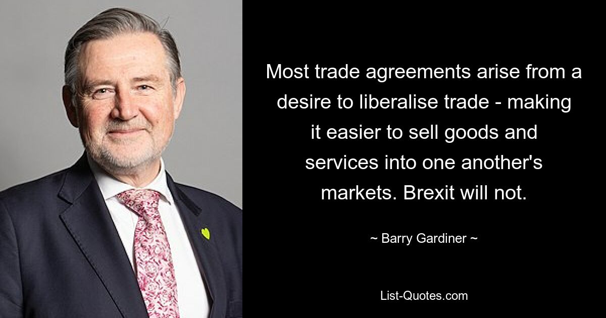 Most trade agreements arise from a desire to liberalise trade - making it easier to sell goods and services into one another's markets. Brexit will not. — © Barry Gardiner