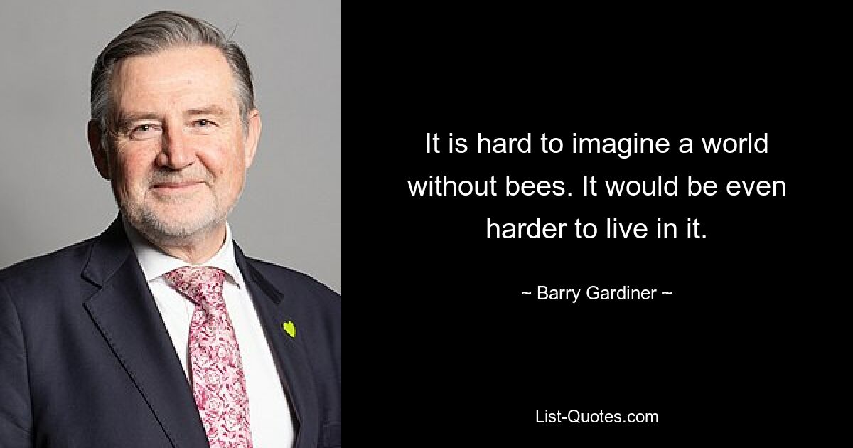 It is hard to imagine a world without bees. It would be even harder to live in it. — © Barry Gardiner