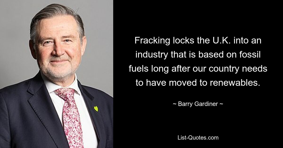 Fracking locks the U.K. into an industry that is based on fossil fuels long after our country needs to have moved to renewables. — © Barry Gardiner