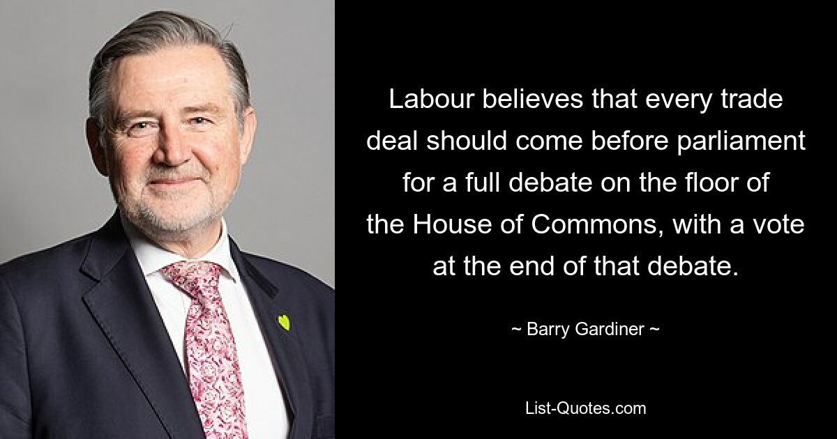 Labour believes that every trade deal should come before parliament for a full debate on the floor of the House of Commons, with a vote at the end of that debate. — © Barry Gardiner