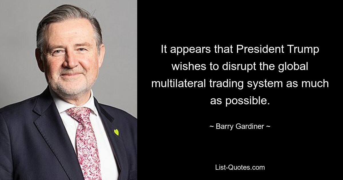 It appears that President Trump wishes to disrupt the global multilateral trading system as much as possible. — © Barry Gardiner