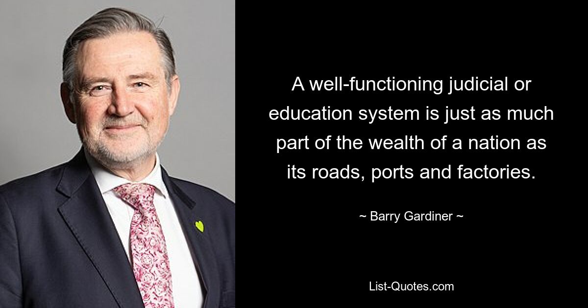 A well-functioning judicial or education system is just as much part of the wealth of a nation as its roads, ports and factories. — © Barry Gardiner