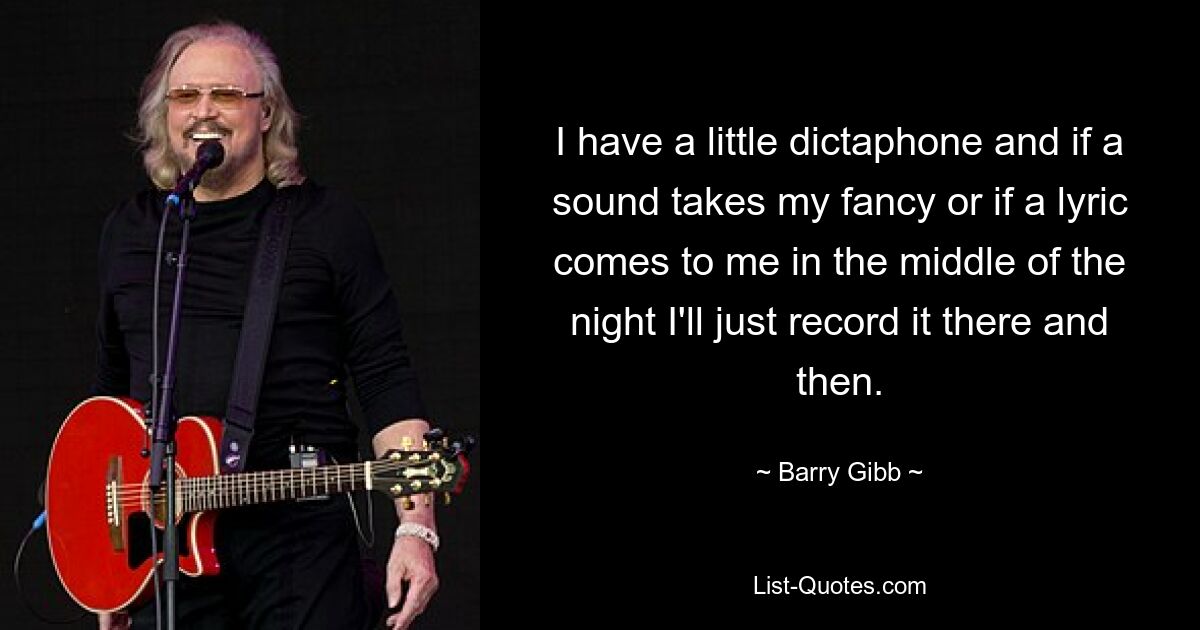 I have a little dictaphone and if a sound takes my fancy or if a lyric comes to me in the middle of the night I'll just record it there and then. — © Barry Gibb