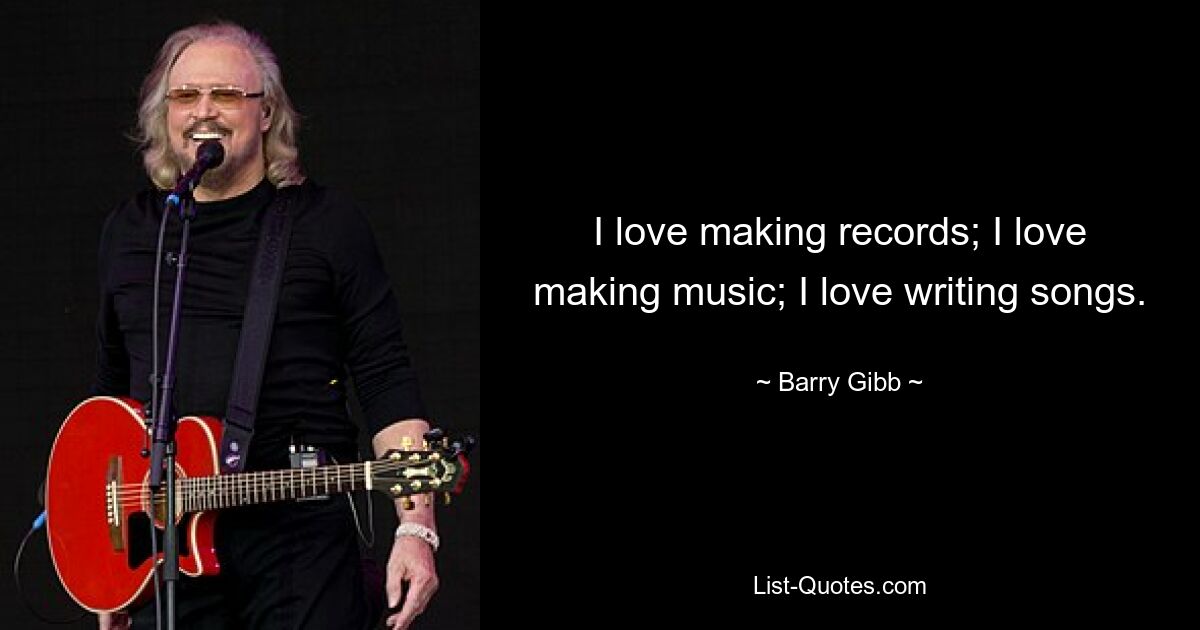 I love making records; I love making music; I love writing songs. — © Barry Gibb