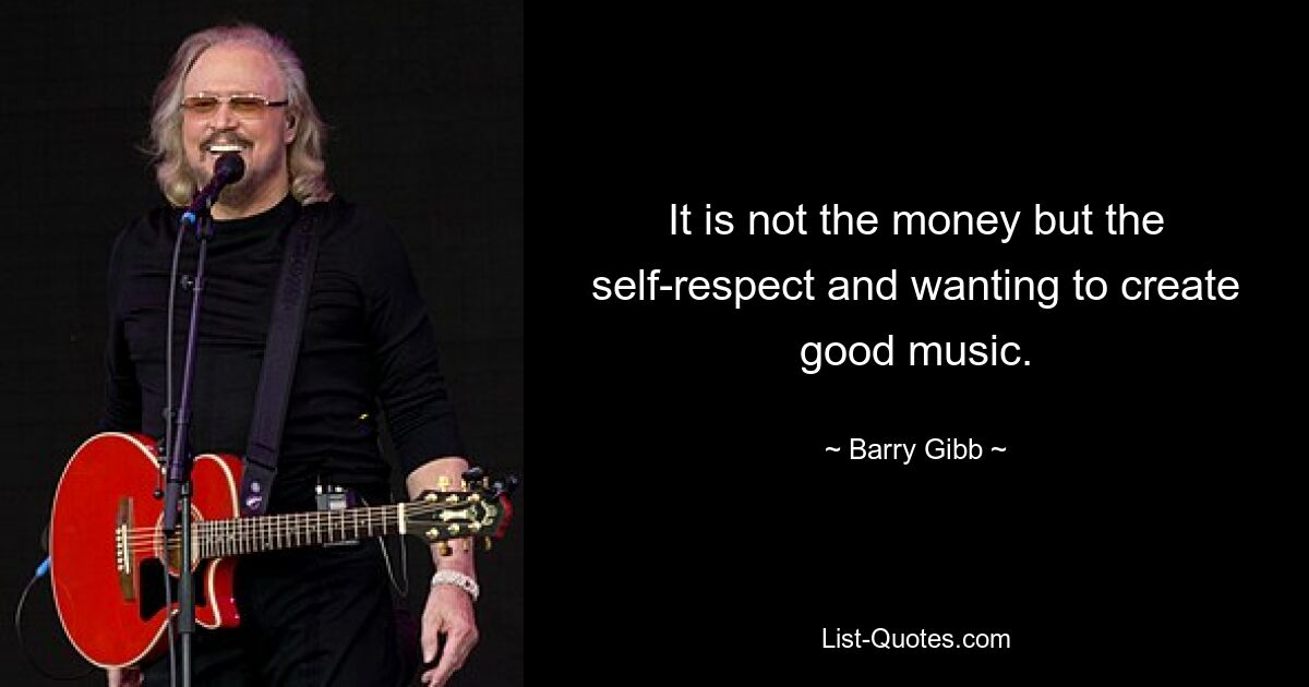 It is not the money but the self-respect and wanting to create good music. — © Barry Gibb