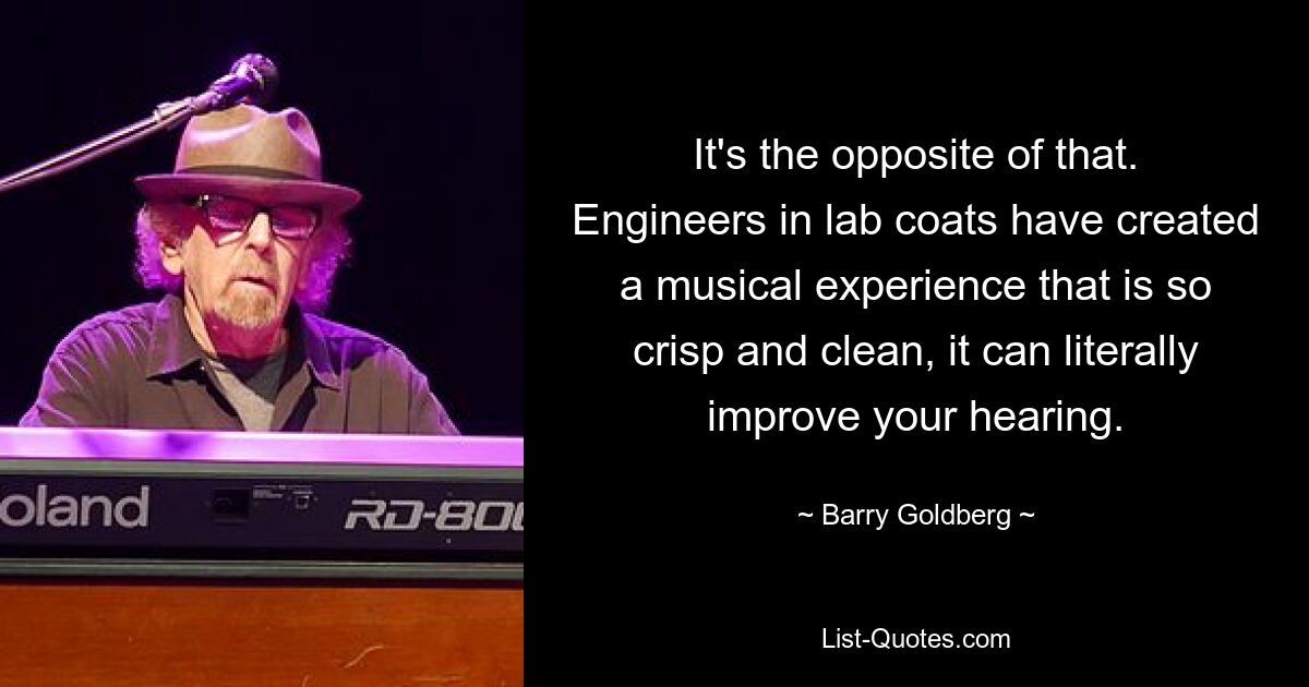 It's the opposite of that. Engineers in lab coats have created a musical experience that is so crisp and clean, it can literally improve your hearing. — © Barry Goldberg