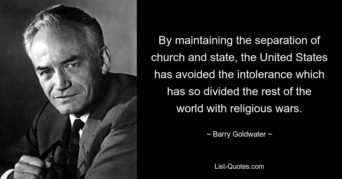 By maintaining the separation of church and state, the United States has avoided the intolerance which has so divided the rest of the world with religious wars. — © Barry Goldwater