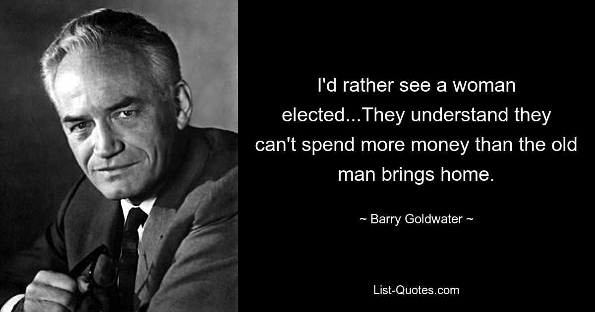 I'd rather see a woman elected...They understand they can't spend more money than the old man brings home. — © Barry Goldwater