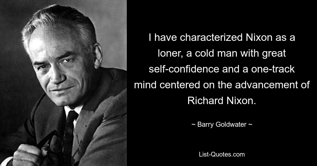 I have characterized Nixon as a loner, a cold man with great self-confidence and a one-track mind centered on the advancement of Richard Nixon. — © Barry Goldwater