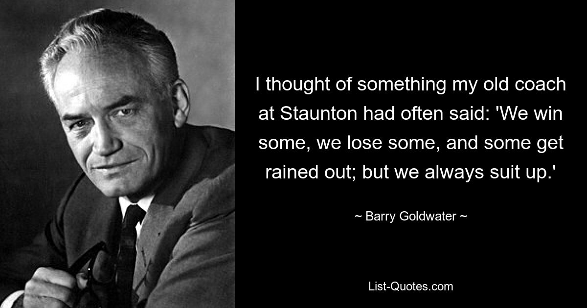 I thought of something my old coach at Staunton had often said: 'We win some, we lose some, and some get rained out; but we always suit up.' — © Barry Goldwater