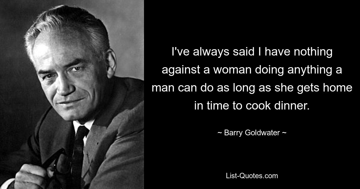 Ich habe immer gesagt, dass ich nichts dagegen habe, dass eine Frau alles tut, was ein Mann tun kann, solange sie rechtzeitig nach Hause kommt, um das Abendessen zu kochen. — © Barry Goldwater