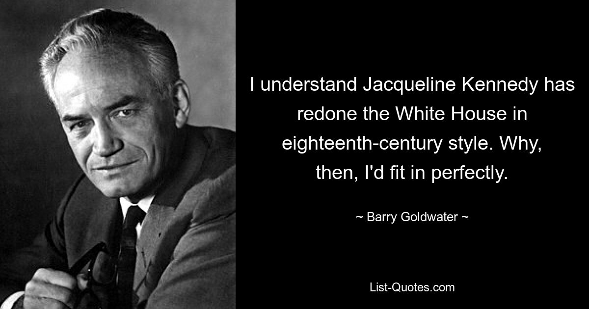 I understand Jacqueline Kennedy has redone the White House in eighteenth-century style. Why, then, I'd fit in perfectly. — © Barry Goldwater