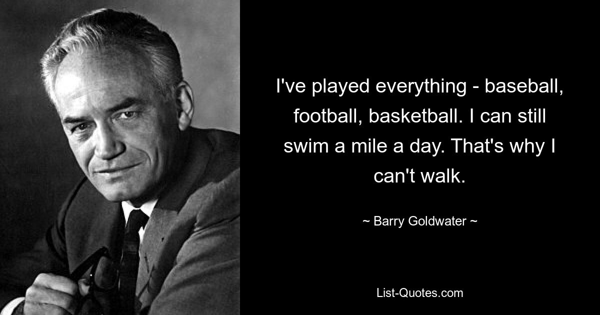 I've played everything - baseball, football, basketball. I can still swim a mile a day. That's why I can't walk. — © Barry Goldwater