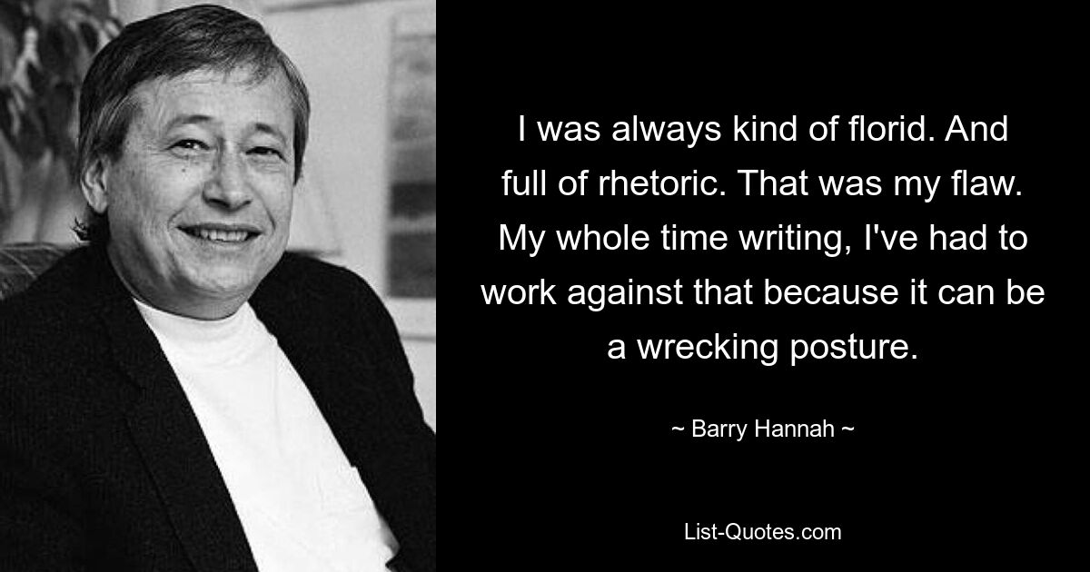 I was always kind of florid. And full of rhetoric. That was my flaw. My whole time writing, I've had to work against that because it can be a wrecking posture. — © Barry Hannah