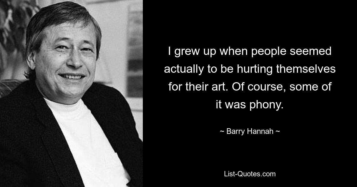 I grew up when people seemed actually to be hurting themselves for their art. Of course, some of it was phony. — © Barry Hannah