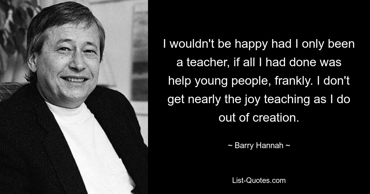 Ich wäre nicht glücklich, wenn ich nur Lehrerin gewesen wäre, wenn ich ehrlich gesagt nur jungen Menschen geholfen hätte. Ich habe nicht annähernd so viel Freude am Unterrichten wie an der Schöpfung. — © Barry Hannah 