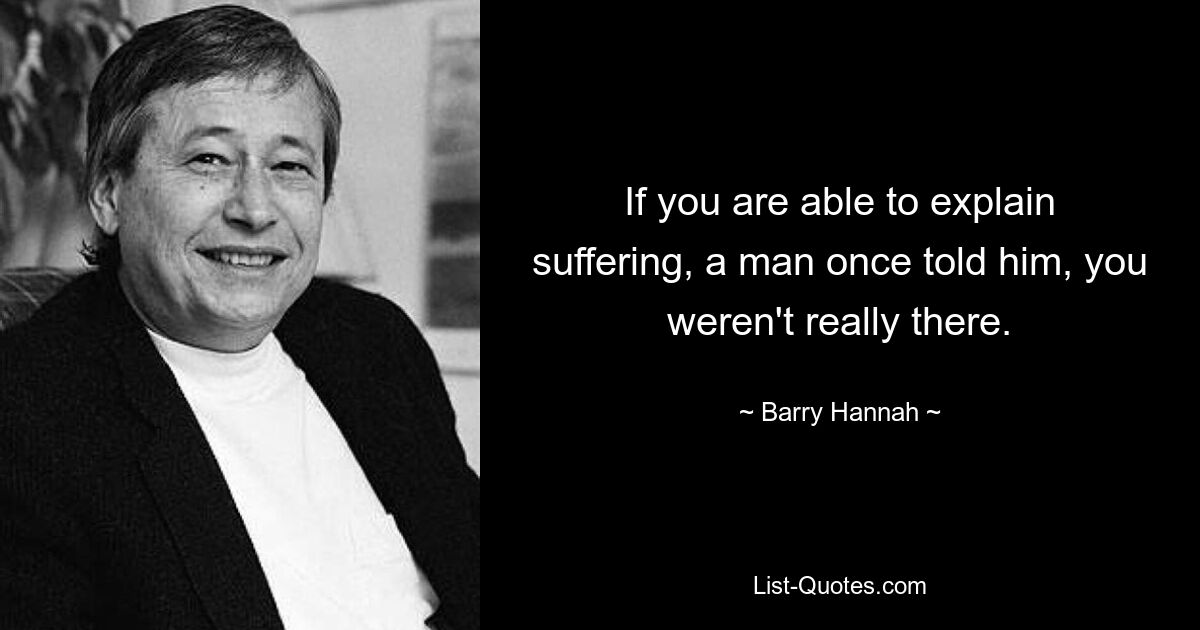 If you are able to explain suffering, a man once told him, you weren't really there. — © Barry Hannah