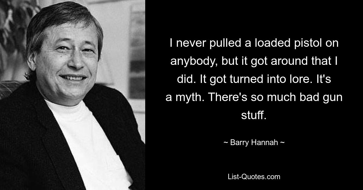 I never pulled a loaded pistol on anybody, but it got around that I did. It got turned into lore. It's a myth. There's so much bad gun stuff. — © Barry Hannah