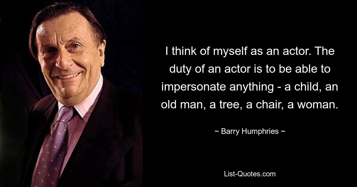 I think of myself as an actor. The duty of an actor is to be able to impersonate anything - a child, an old man, a tree, a chair, a woman. — © Barry Humphries