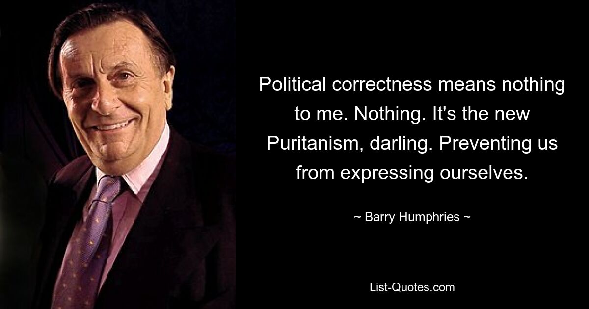 Political correctness means nothing to me. Nothing. It's the new Puritanism, darling. Preventing us from expressing ourselves. — © Barry Humphries