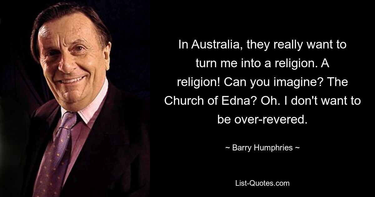 In Australia, they really want to turn me into a religion. A religion! Can you imagine? The Church of Edna? Oh. I don't want to be over-revered. — © Barry Humphries