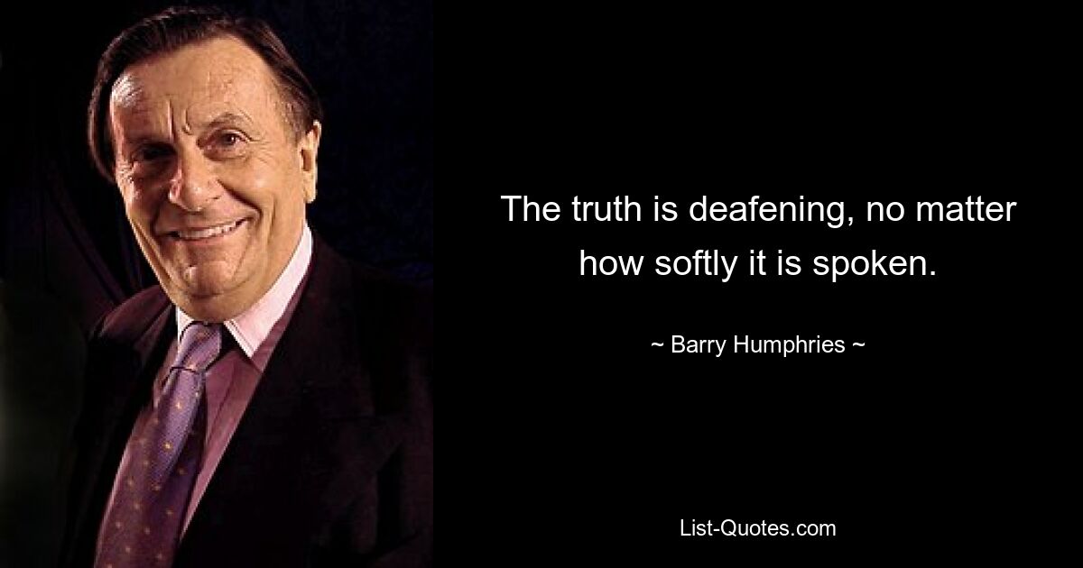 The truth is deafening, no matter how softly it is spoken. — © Barry Humphries